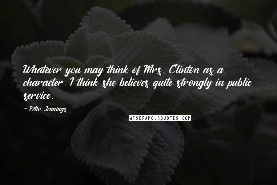 Peter Jennings Quotes: Whatever you may think of Mrs. Clinton as a character, I think she believes quite strongly in public service.