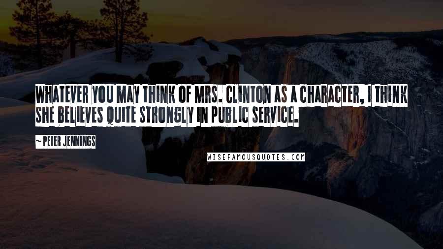 Peter Jennings Quotes: Whatever you may think of Mrs. Clinton as a character, I think she believes quite strongly in public service.