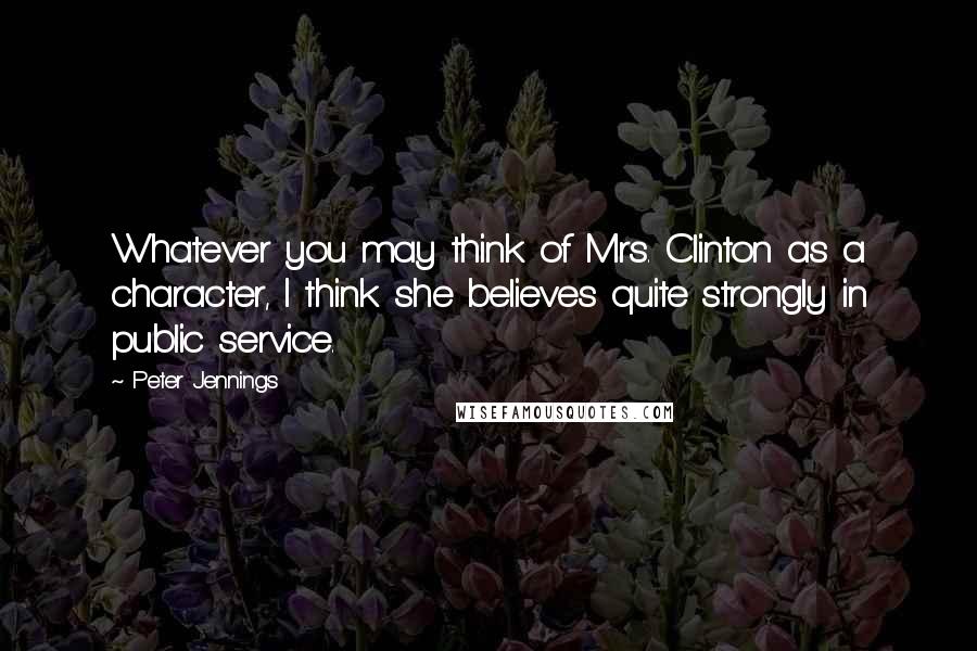 Peter Jennings Quotes: Whatever you may think of Mrs. Clinton as a character, I think she believes quite strongly in public service.