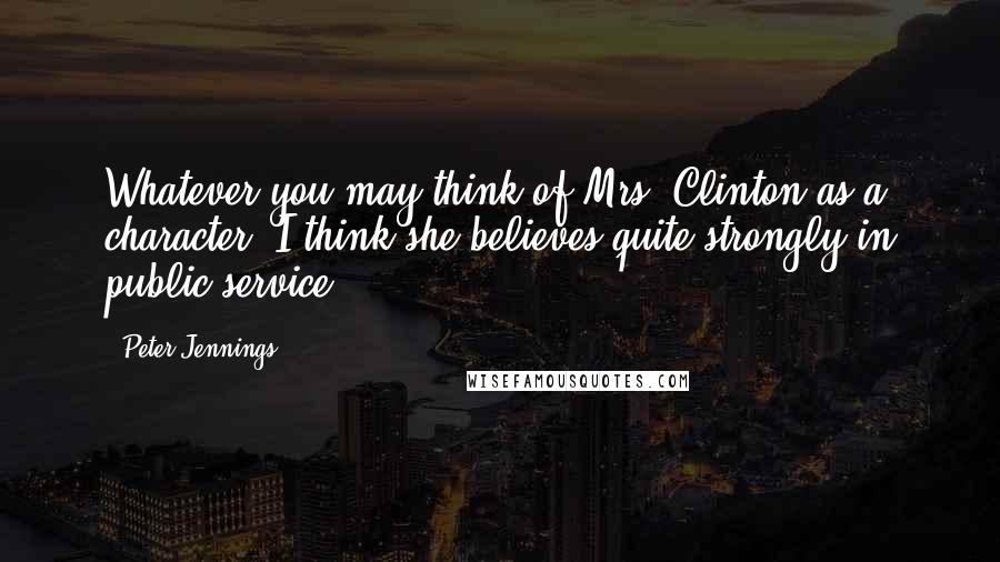 Peter Jennings Quotes: Whatever you may think of Mrs. Clinton as a character, I think she believes quite strongly in public service.