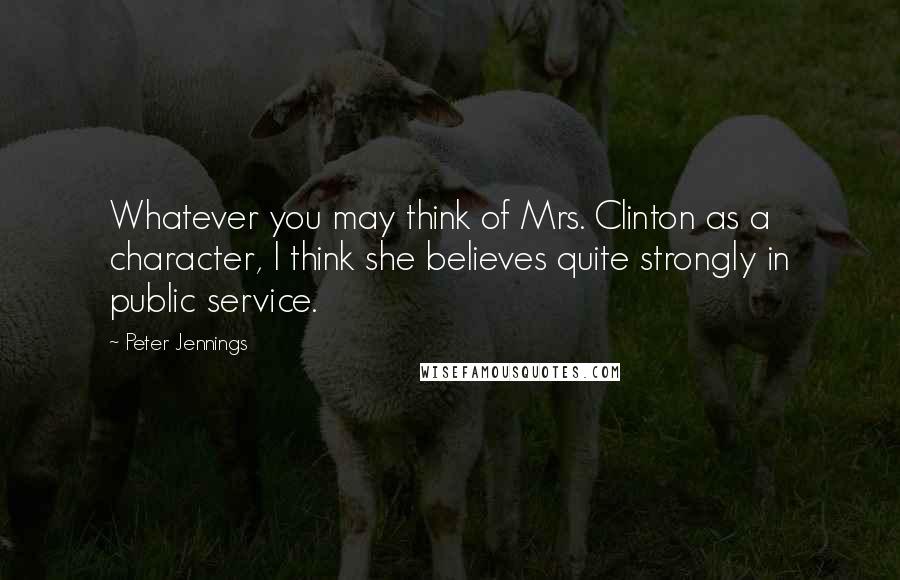 Peter Jennings Quotes: Whatever you may think of Mrs. Clinton as a character, I think she believes quite strongly in public service.