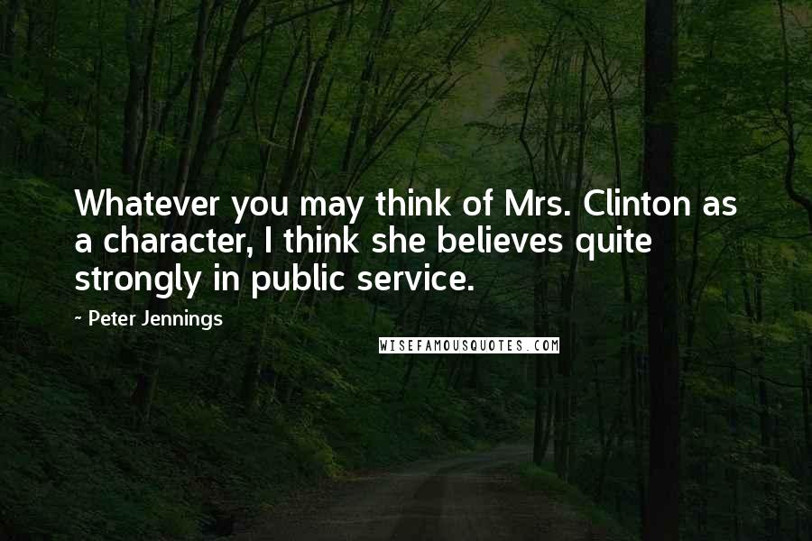 Peter Jennings Quotes: Whatever you may think of Mrs. Clinton as a character, I think she believes quite strongly in public service.
