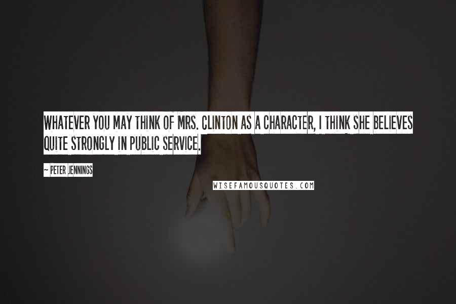 Peter Jennings Quotes: Whatever you may think of Mrs. Clinton as a character, I think she believes quite strongly in public service.