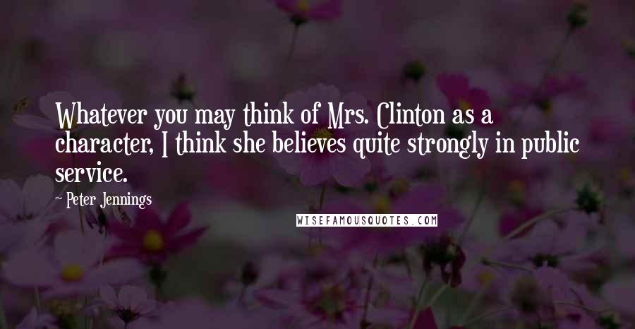 Peter Jennings Quotes: Whatever you may think of Mrs. Clinton as a character, I think she believes quite strongly in public service.