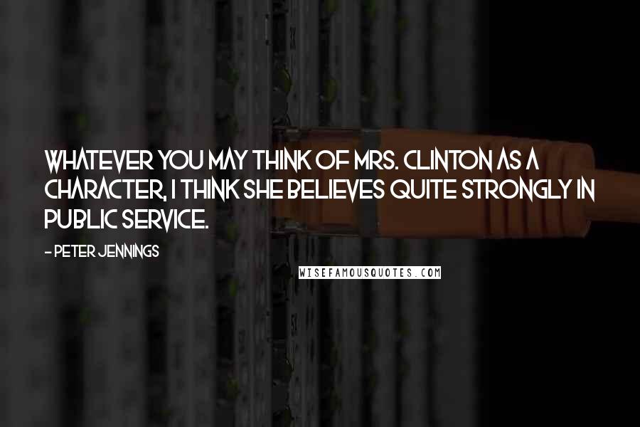 Peter Jennings Quotes: Whatever you may think of Mrs. Clinton as a character, I think she believes quite strongly in public service.
