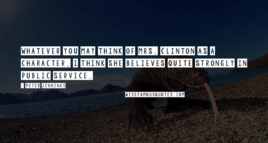 Peter Jennings Quotes: Whatever you may think of Mrs. Clinton as a character, I think she believes quite strongly in public service.