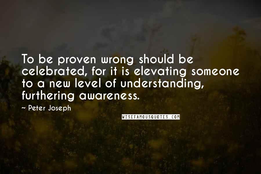 Peter Joseph Quotes: To be proven wrong should be celebrated, for it is elevating someone to a new level of understanding, furthering awareness.