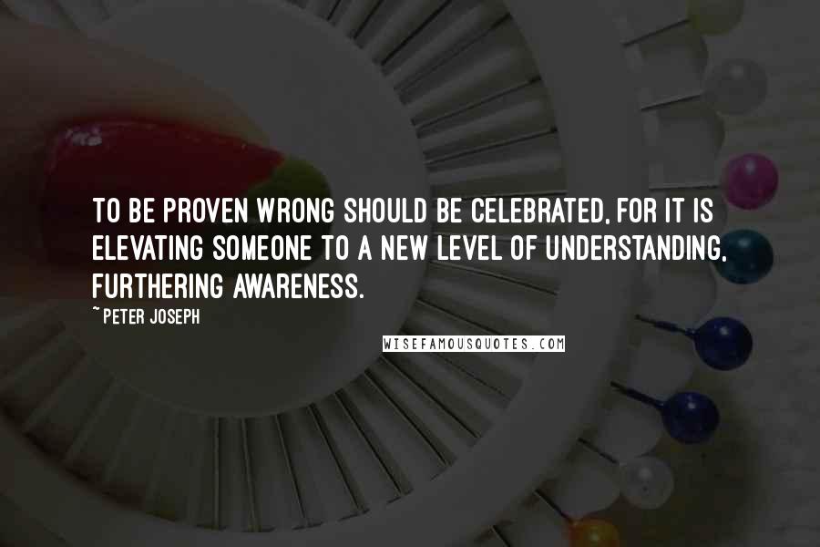 Peter Joseph Quotes: To be proven wrong should be celebrated, for it is elevating someone to a new level of understanding, furthering awareness.