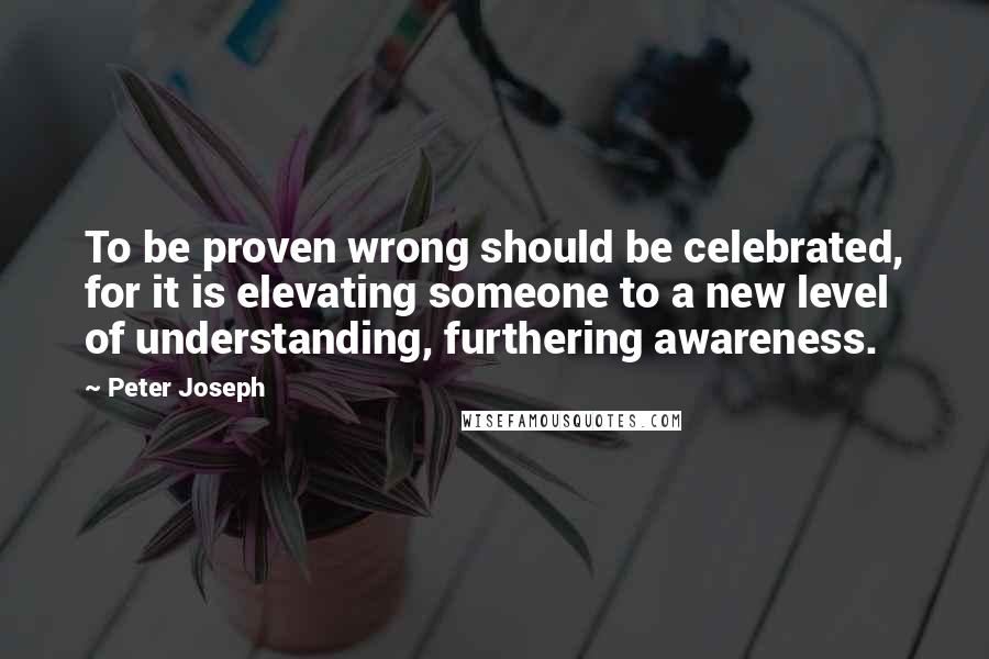 Peter Joseph Quotes: To be proven wrong should be celebrated, for it is elevating someone to a new level of understanding, furthering awareness.