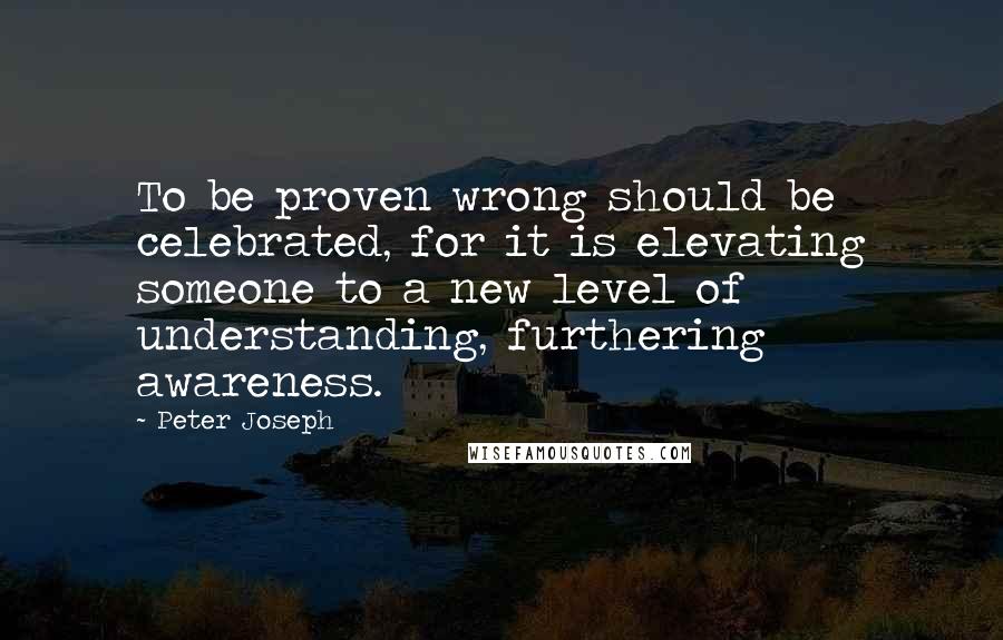 Peter Joseph Quotes: To be proven wrong should be celebrated, for it is elevating someone to a new level of understanding, furthering awareness.
