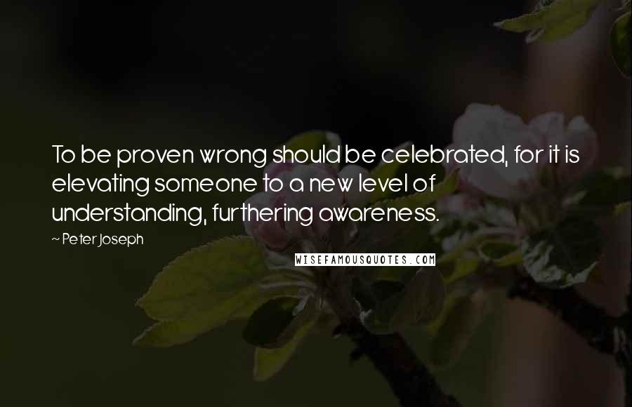 Peter Joseph Quotes: To be proven wrong should be celebrated, for it is elevating someone to a new level of understanding, furthering awareness.