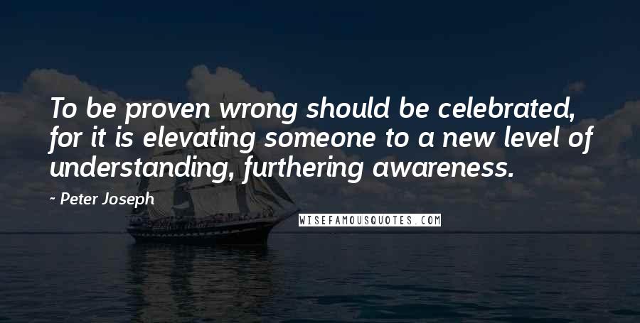 Peter Joseph Quotes: To be proven wrong should be celebrated, for it is elevating someone to a new level of understanding, furthering awareness.