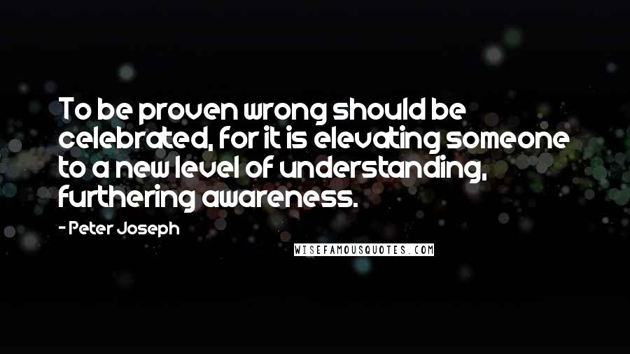 Peter Joseph Quotes: To be proven wrong should be celebrated, for it is elevating someone to a new level of understanding, furthering awareness.