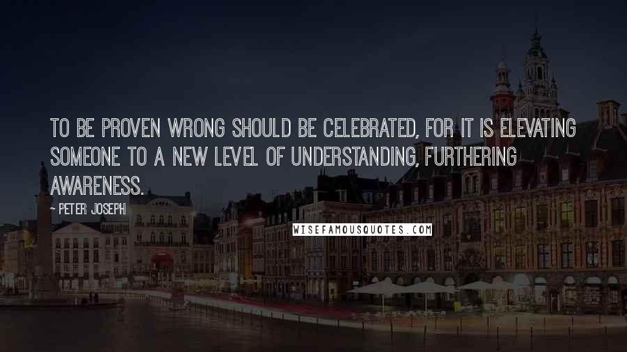 Peter Joseph Quotes: To be proven wrong should be celebrated, for it is elevating someone to a new level of understanding, furthering awareness.