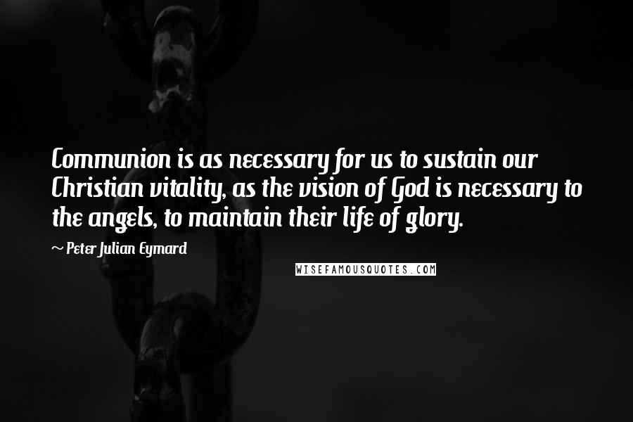 Peter Julian Eymard Quotes: Communion is as necessary for us to sustain our Christian vitality, as the vision of God is necessary to the angels, to maintain their life of glory.