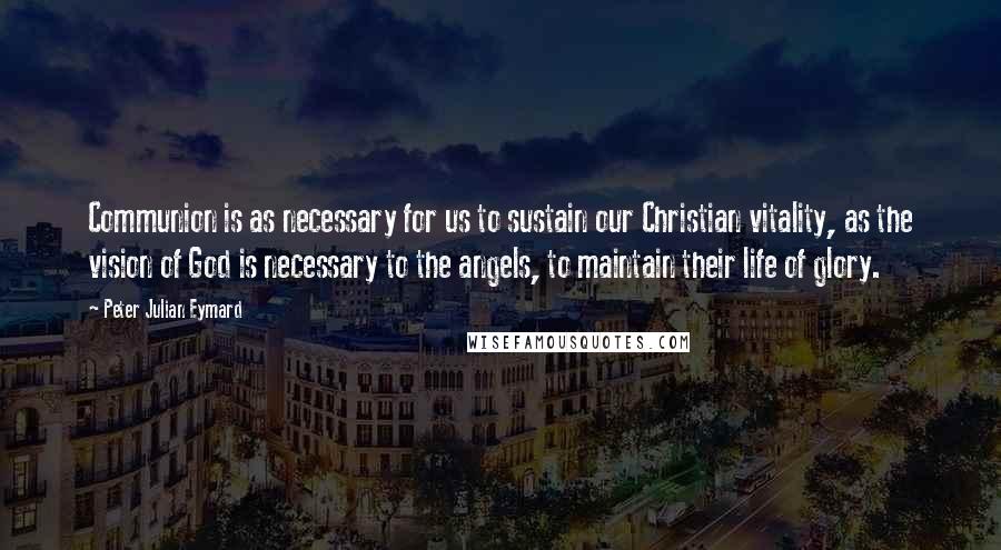 Peter Julian Eymard Quotes: Communion is as necessary for us to sustain our Christian vitality, as the vision of God is necessary to the angels, to maintain their life of glory.