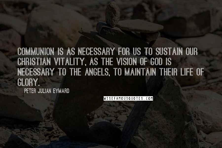 Peter Julian Eymard Quotes: Communion is as necessary for us to sustain our Christian vitality, as the vision of God is necessary to the angels, to maintain their life of glory.