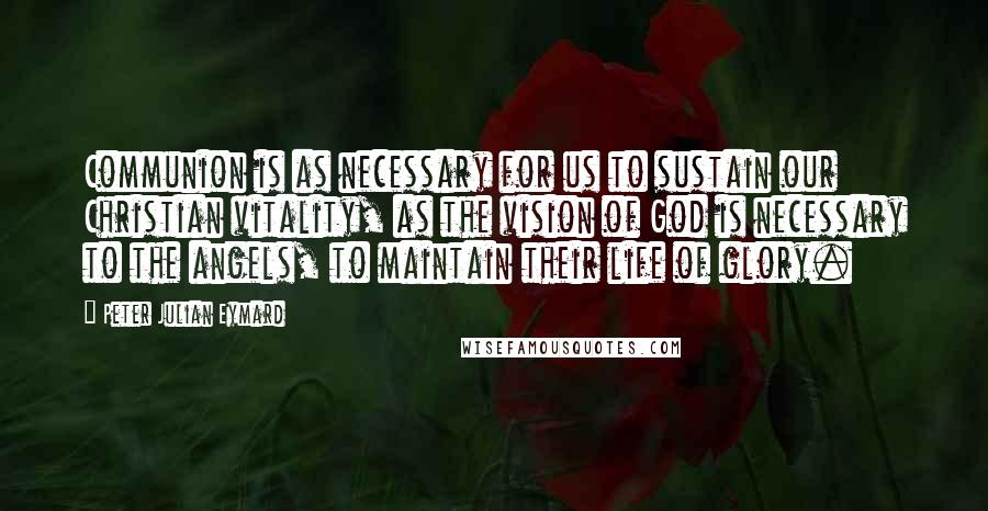 Peter Julian Eymard Quotes: Communion is as necessary for us to sustain our Christian vitality, as the vision of God is necessary to the angels, to maintain their life of glory.