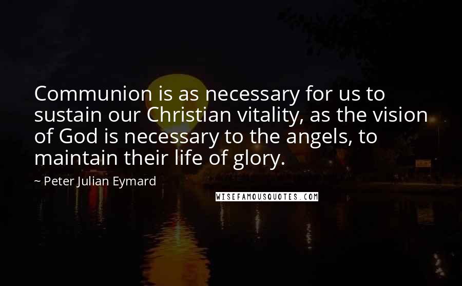 Peter Julian Eymard Quotes: Communion is as necessary for us to sustain our Christian vitality, as the vision of God is necessary to the angels, to maintain their life of glory.