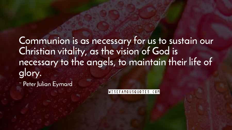 Peter Julian Eymard Quotes: Communion is as necessary for us to sustain our Christian vitality, as the vision of God is necessary to the angels, to maintain their life of glory.