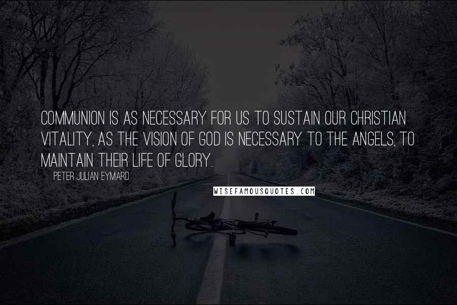 Peter Julian Eymard Quotes: Communion is as necessary for us to sustain our Christian vitality, as the vision of God is necessary to the angels, to maintain their life of glory.