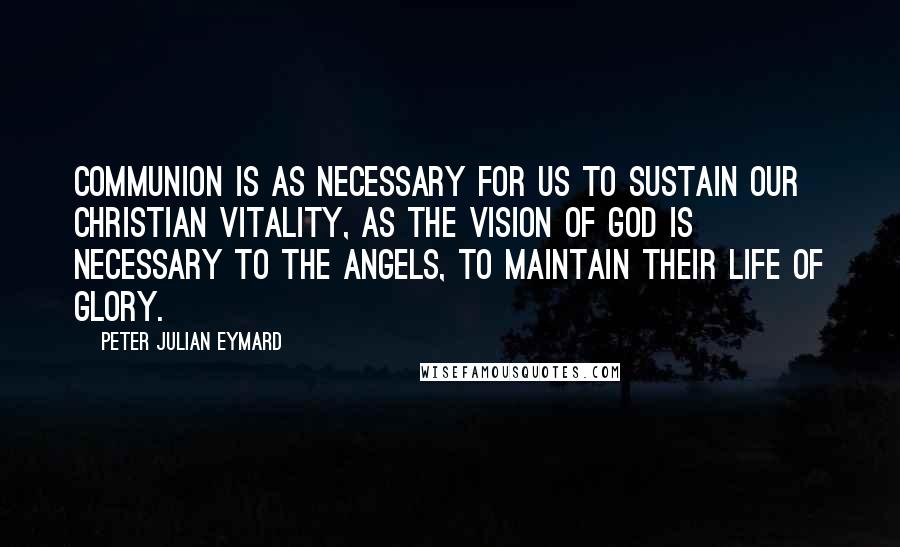 Peter Julian Eymard Quotes: Communion is as necessary for us to sustain our Christian vitality, as the vision of God is necessary to the angels, to maintain their life of glory.