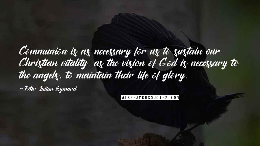 Peter Julian Eymard Quotes: Communion is as necessary for us to sustain our Christian vitality, as the vision of God is necessary to the angels, to maintain their life of glory.