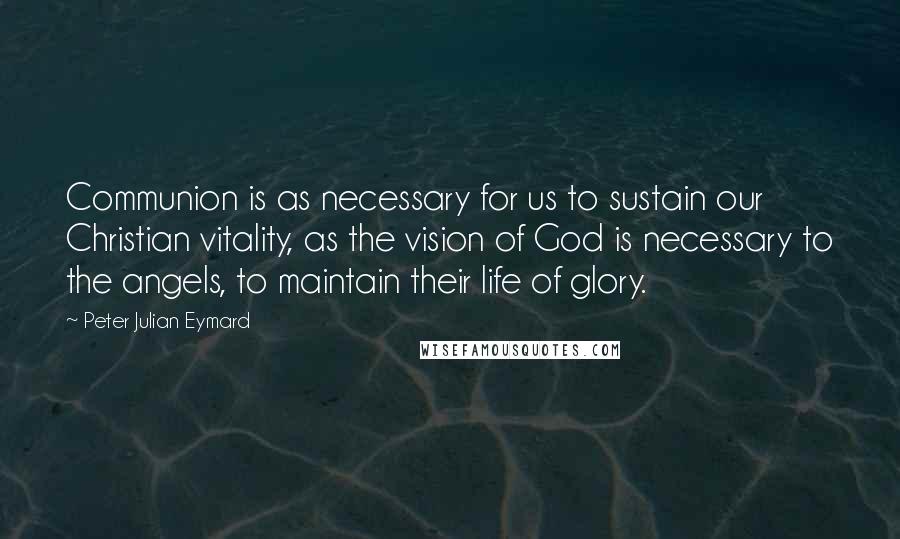 Peter Julian Eymard Quotes: Communion is as necessary for us to sustain our Christian vitality, as the vision of God is necessary to the angels, to maintain their life of glory.