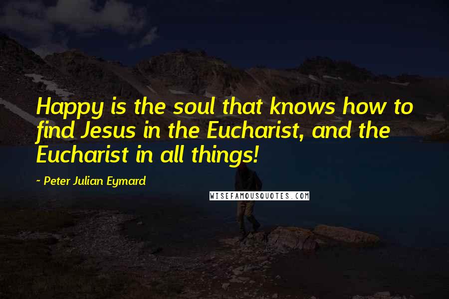 Peter Julian Eymard Quotes: Happy is the soul that knows how to find Jesus in the Eucharist, and the Eucharist in all things!