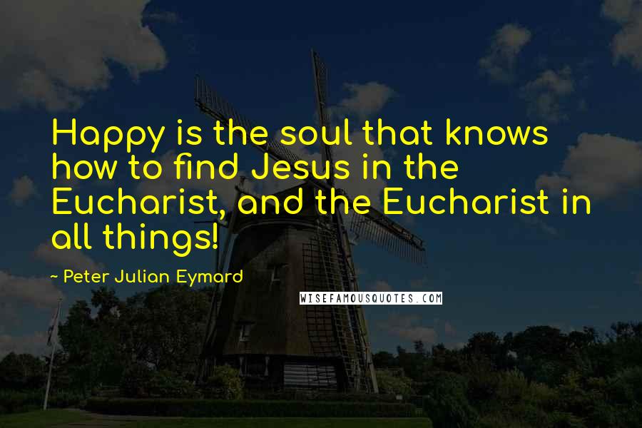 Peter Julian Eymard Quotes: Happy is the soul that knows how to find Jesus in the Eucharist, and the Eucharist in all things!