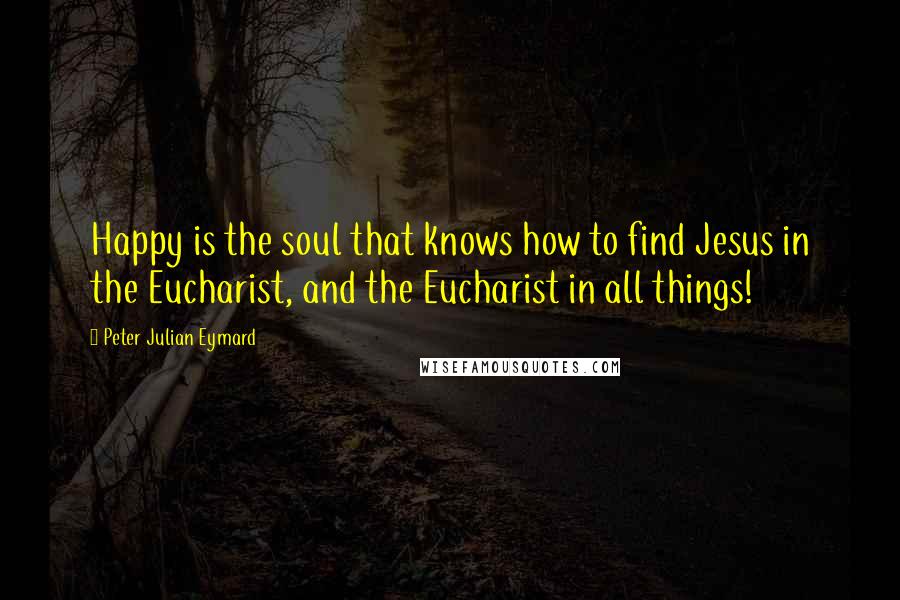 Peter Julian Eymard Quotes: Happy is the soul that knows how to find Jesus in the Eucharist, and the Eucharist in all things!