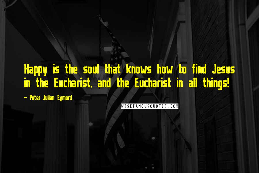 Peter Julian Eymard Quotes: Happy is the soul that knows how to find Jesus in the Eucharist, and the Eucharist in all things!