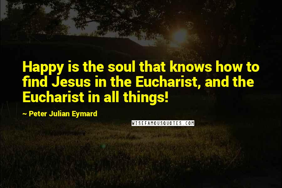 Peter Julian Eymard Quotes: Happy is the soul that knows how to find Jesus in the Eucharist, and the Eucharist in all things!