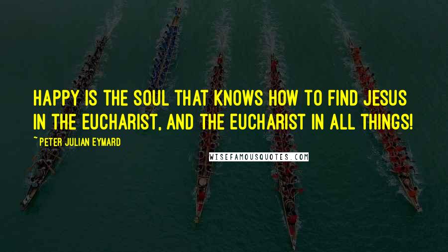 Peter Julian Eymard Quotes: Happy is the soul that knows how to find Jesus in the Eucharist, and the Eucharist in all things!