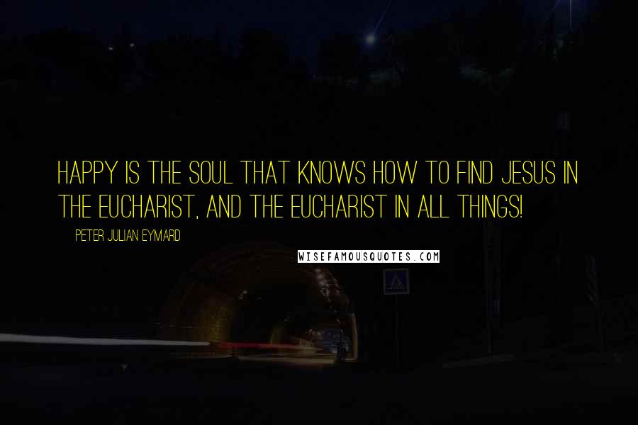 Peter Julian Eymard Quotes: Happy is the soul that knows how to find Jesus in the Eucharist, and the Eucharist in all things!