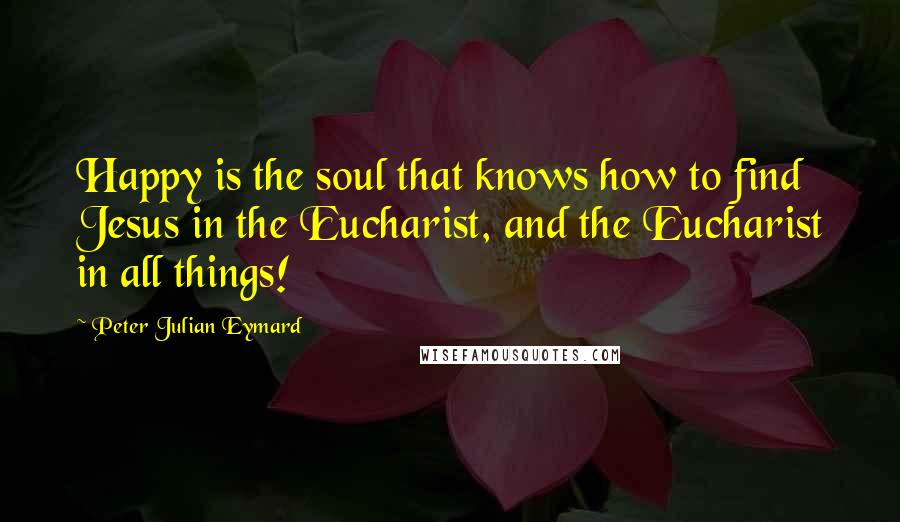 Peter Julian Eymard Quotes: Happy is the soul that knows how to find Jesus in the Eucharist, and the Eucharist in all things!