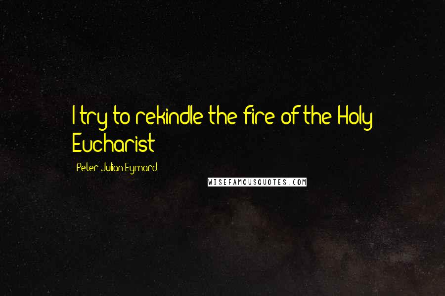 Peter Julian Eymard Quotes: I try to rekindle the fire of the Holy Eucharist