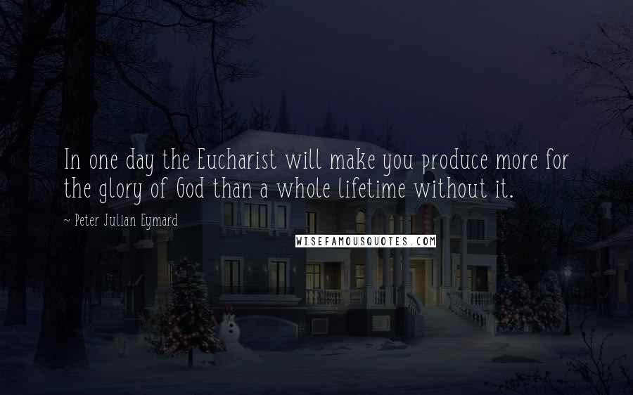 Peter Julian Eymard Quotes: In one day the Eucharist will make you produce more for the glory of God than a whole lifetime without it.