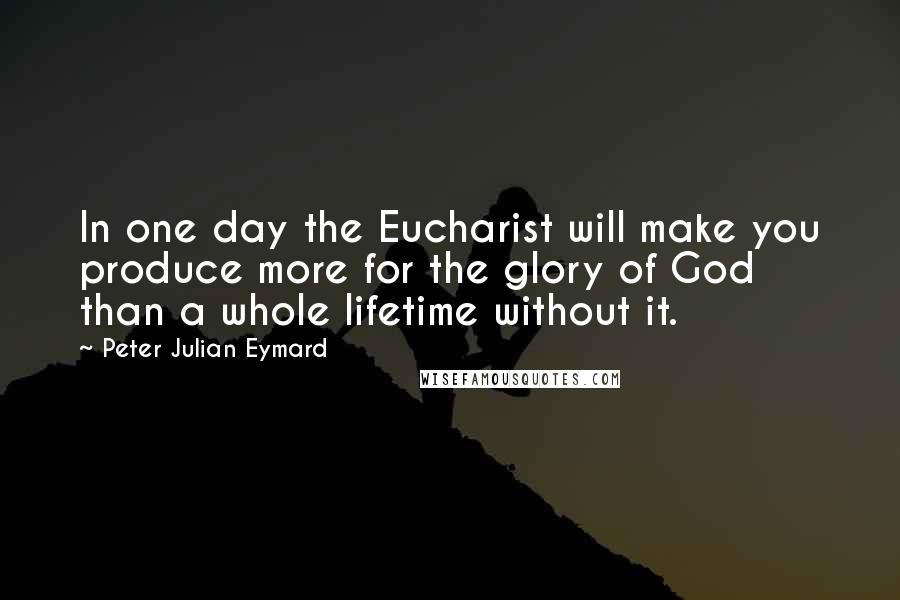 Peter Julian Eymard Quotes: In one day the Eucharist will make you produce more for the glory of God than a whole lifetime without it.