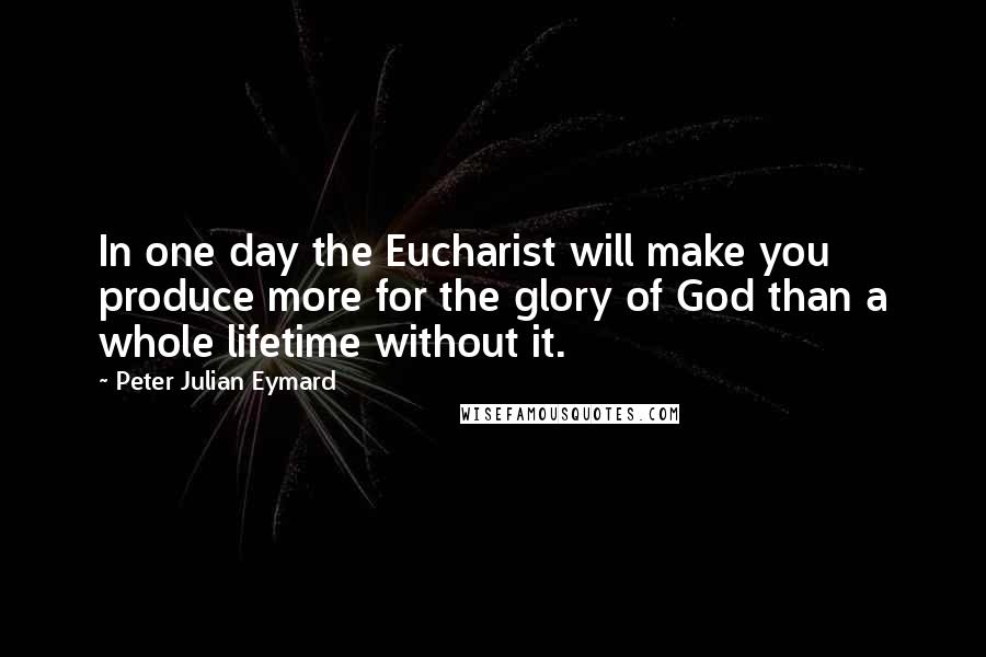 Peter Julian Eymard Quotes: In one day the Eucharist will make you produce more for the glory of God than a whole lifetime without it.