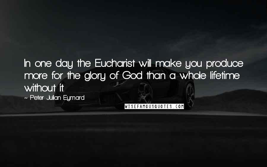 Peter Julian Eymard Quotes: In one day the Eucharist will make you produce more for the glory of God than a whole lifetime without it.