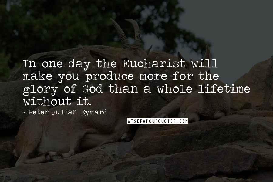 Peter Julian Eymard Quotes: In one day the Eucharist will make you produce more for the glory of God than a whole lifetime without it.
