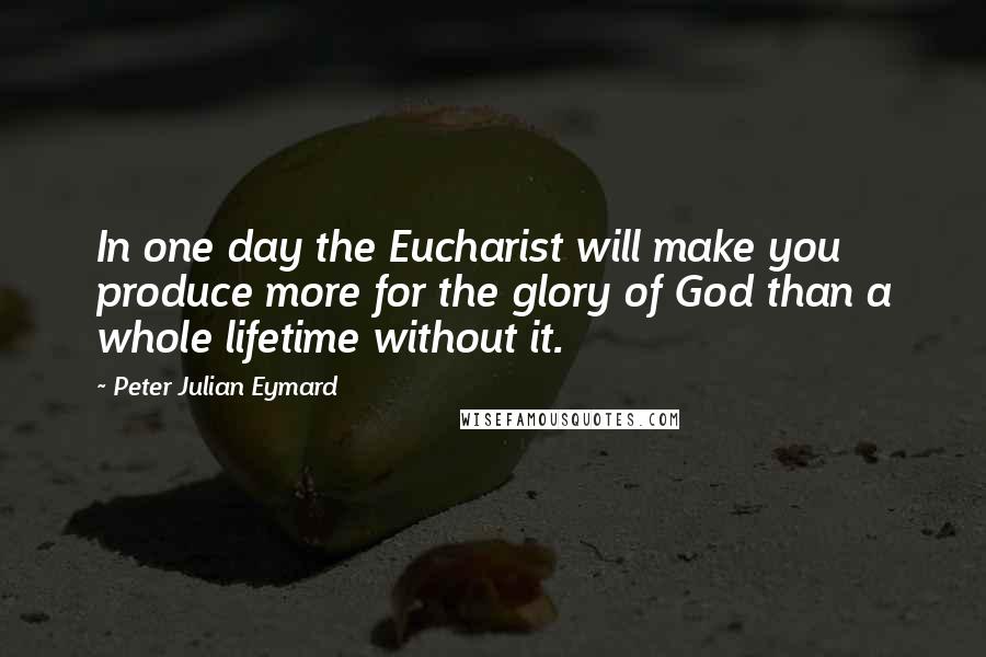 Peter Julian Eymard Quotes: In one day the Eucharist will make you produce more for the glory of God than a whole lifetime without it.
