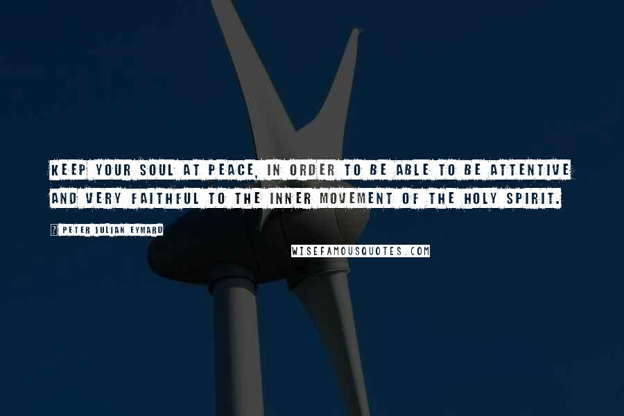 Peter Julian Eymard Quotes: Keep your soul at peace, in order to be able to be attentive and very faithful to the inner movement of the Holy Spirit.