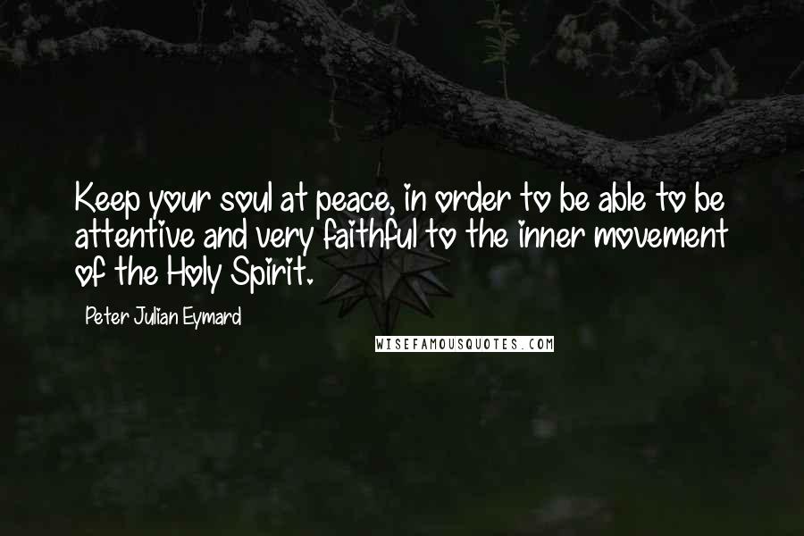 Peter Julian Eymard Quotes: Keep your soul at peace, in order to be able to be attentive and very faithful to the inner movement of the Holy Spirit.