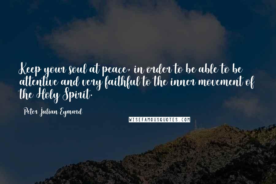 Peter Julian Eymard Quotes: Keep your soul at peace, in order to be able to be attentive and very faithful to the inner movement of the Holy Spirit.