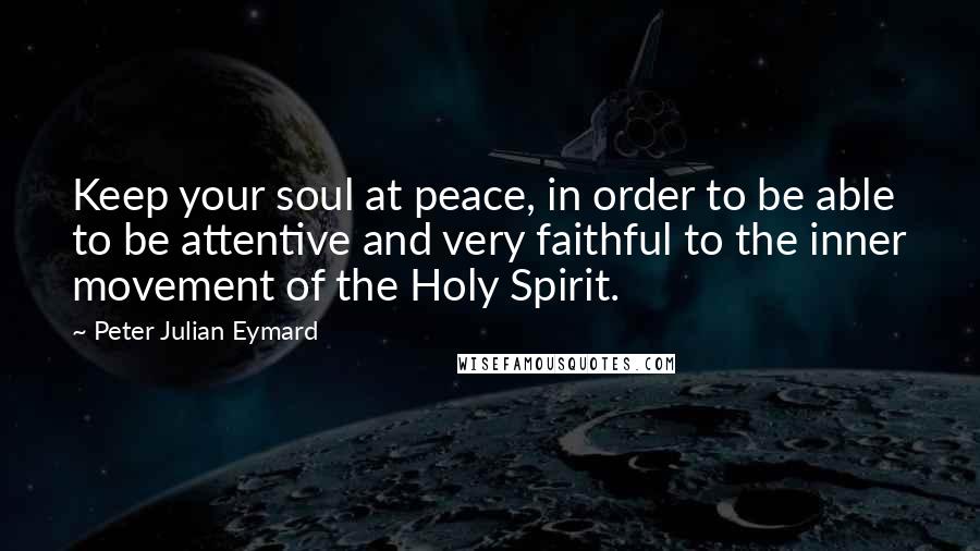 Peter Julian Eymard Quotes: Keep your soul at peace, in order to be able to be attentive and very faithful to the inner movement of the Holy Spirit.