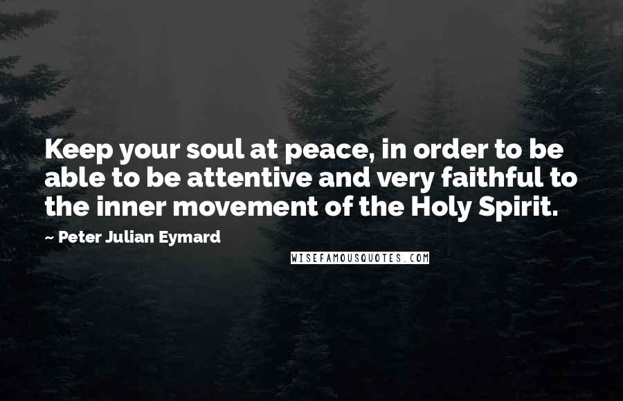 Peter Julian Eymard Quotes: Keep your soul at peace, in order to be able to be attentive and very faithful to the inner movement of the Holy Spirit.