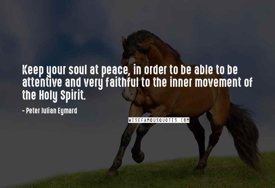 Peter Julian Eymard Quotes: Keep your soul at peace, in order to be able to be attentive and very faithful to the inner movement of the Holy Spirit.