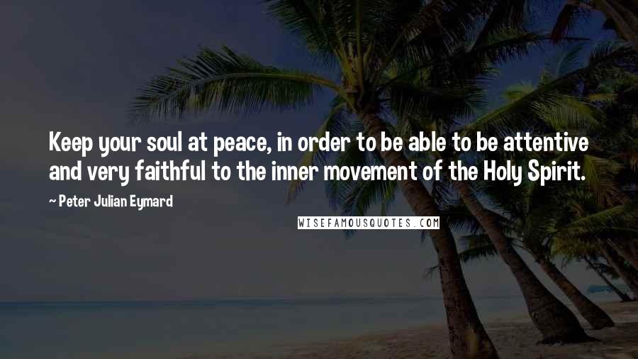 Peter Julian Eymard Quotes: Keep your soul at peace, in order to be able to be attentive and very faithful to the inner movement of the Holy Spirit.